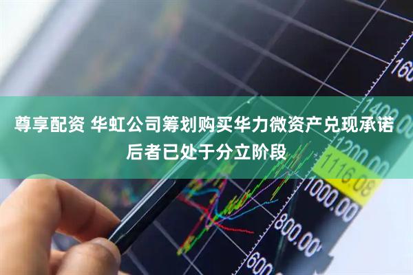 尊享配资 华虹公司筹划购买华力微资产兑现承诺 后者已处于分立阶段