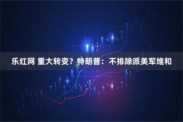 乐红网 重大转变？特朗普：不排除派美军维和