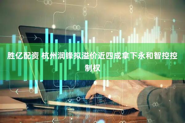 胜亿配资 杭州润锋拟溢价近四成拿下永和智控控制权