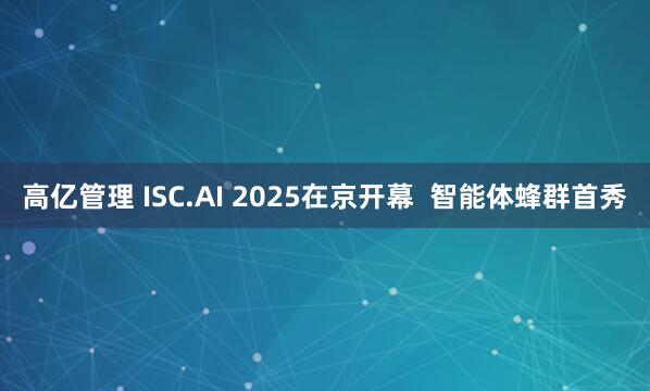 高亿管理 ISC.AI 2025在京开幕  智能体蜂群首秀