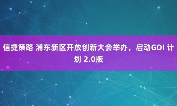信捷策路 浦东新区开放创新大会举办，启动GOI 计划 2.0版