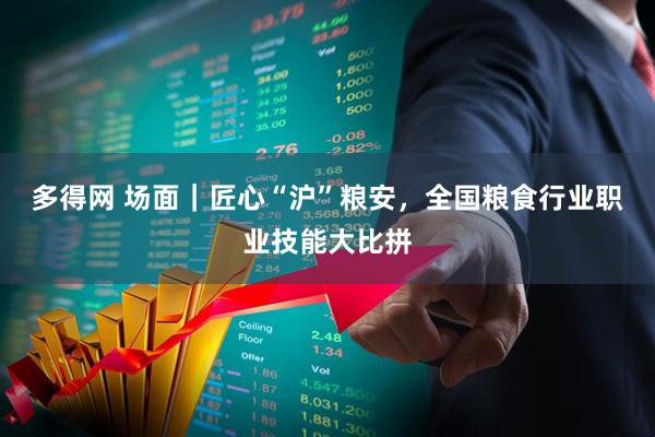 多得网 场面｜匠心“沪”粮安，全国粮食行业职业技能大比拼