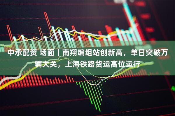 中承配资 场面｜南翔编组站创新高，单日突破万辆大关，上海铁路货运高位运行