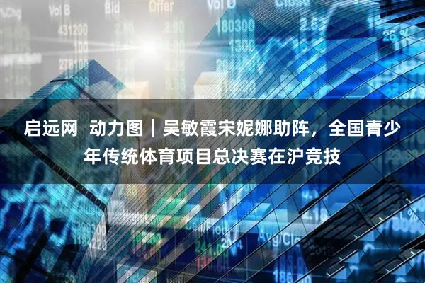 启远网  动力图｜吴敏霞宋妮娜助阵，全国青少年传统体育项目总决赛在沪竞技