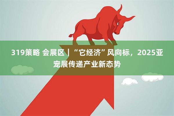319策略 会展区｜“它经济”风向标，2025亚宠展传递产业新态势