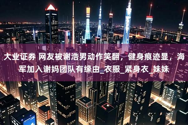 大业证券 网友被谢浩男动作笑翻，健身痕迹显，海军加入谢妈团队有缘由_衣服_紧身衣_妹妹