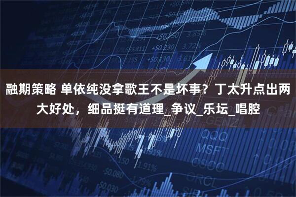 融期策略 单依纯没拿歌王不是坏事？丁太升点出两大好处，细品挺有道理_争议_乐坛_唱腔