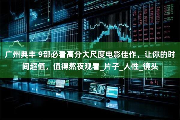 广州典丰 9部必看高分大尺度电影佳作，让你的时间超值，值得熬夜观看_片子_人性_镜头