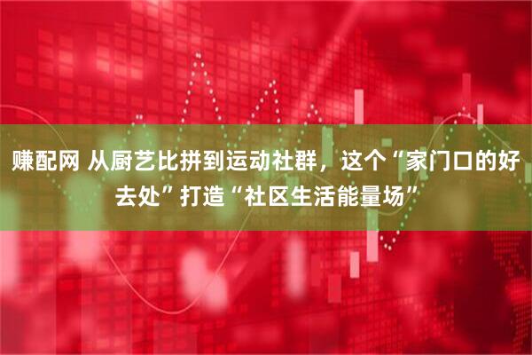 赚配网 从厨艺比拼到运动社群，这个“家门口的好去处”打造“社区生活能量场”