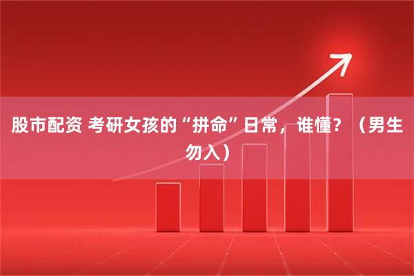 股市配资 考研女孩的“拼命”日常，谁懂？（男生勿入）