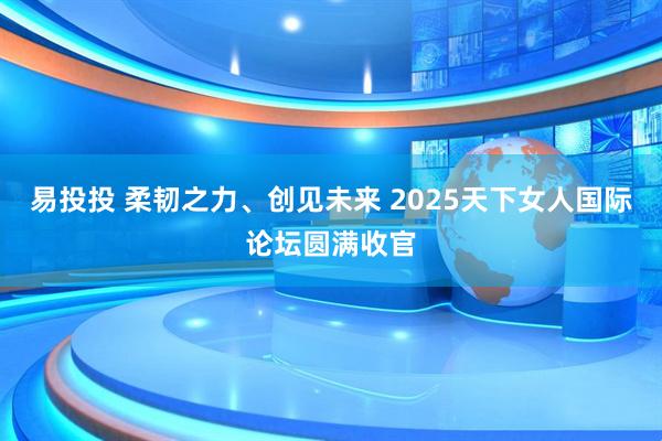 易投投 柔韧之力、创见未来 2025天下女人国际论坛圆满收官