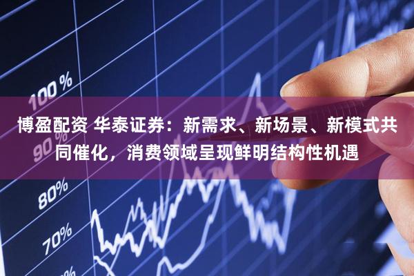 博盈配资 华泰证券：新需求、新场景、新模式共同催化，消费领域呈现鲜明结构性机遇