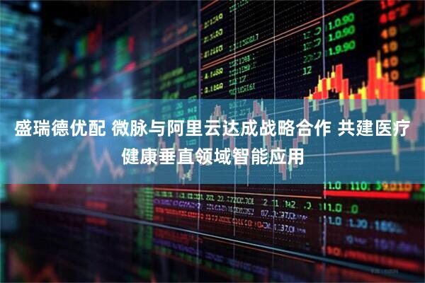 盛瑞德优配 微脉与阿里云达成战略合作 共建医疗健康垂直领域智能应用