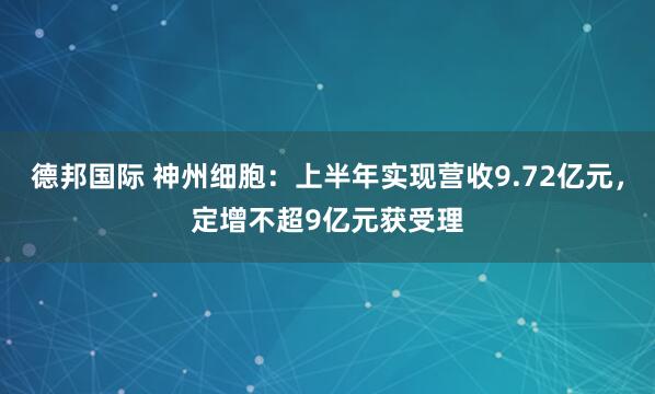 德邦国际 神州细胞：上半年实现营收9.72亿元，定增不超9亿元获受理
