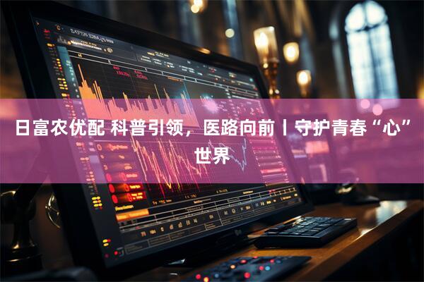 日富农优配 科普引领，医路向前丨守护青春“心”世界