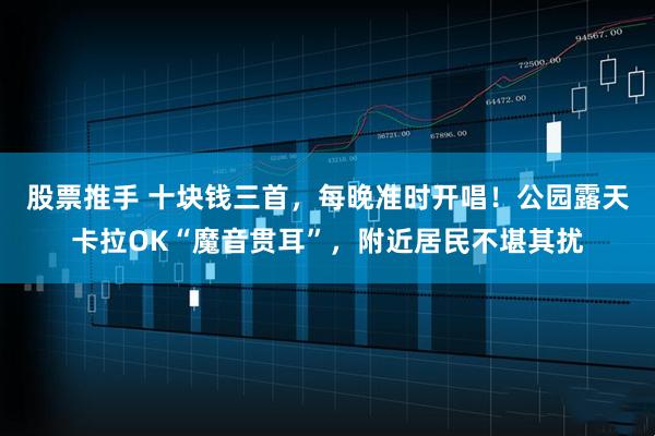 股票推手 十块钱三首，每晚准时开唱！公园露天卡拉OK“魔音贯耳”，附近居民不堪其扰