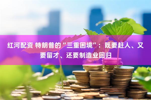 红河配资 特朗普的“三重困境”：既要赶人、又要留才、还要制造业回归