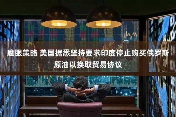 鹰眼策略 美国据悉坚持要求印度停止购买俄罗斯原油以换取贸易协议