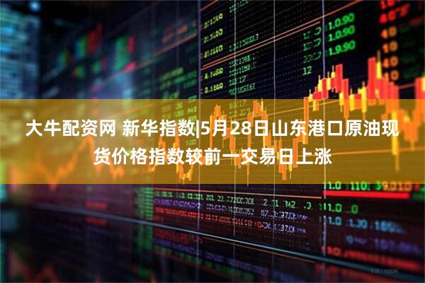 大牛配资网 新华指数|5月28日山东港口原油现货价格指数较前一交易日上涨