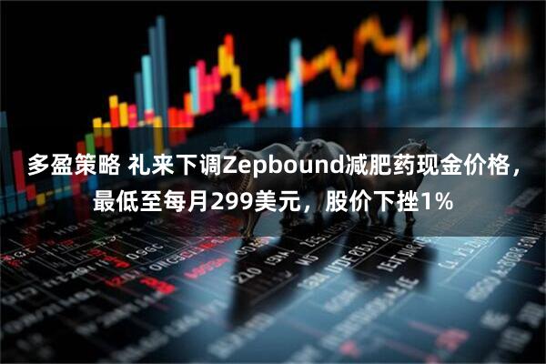 多盈策略 礼来下调Zepbound减肥药现金价格，最低至每月299美元，股价下挫1%