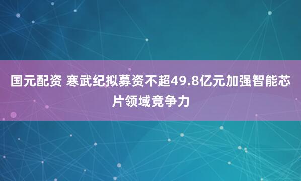 国元配资 寒武纪拟募资不超49.8亿元加强智能芯片领域竞争力