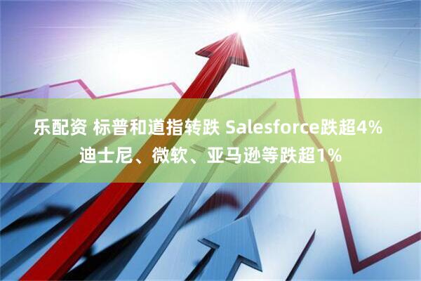 乐配资 标普和道指转跌 Salesforce跌超4% 迪士尼、微软、亚马逊等跌超1%