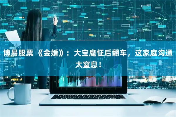 博易股票 《金婚》：大宝魔怔后翻车，这家庭沟通太窒息！