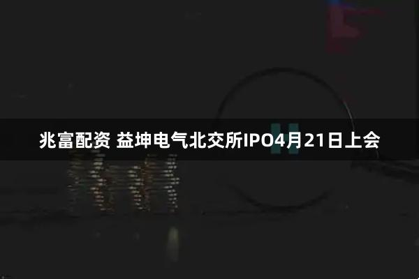 兆富配资 益坤电气北交所IPO4月21日上会