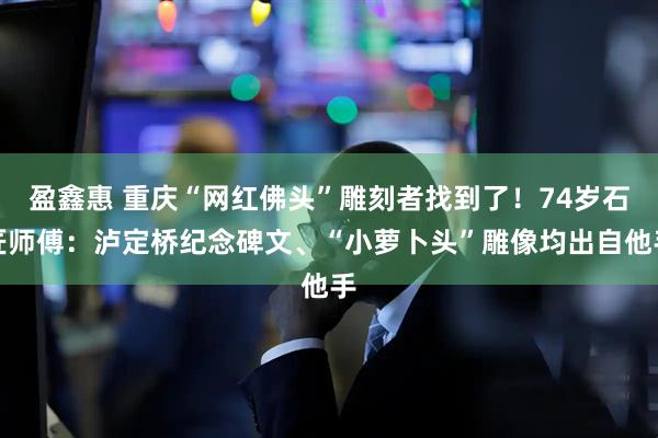 盈鑫惠 重庆“网红佛头”雕刻者找到了！74岁石匠师傅：泸定桥纪念碑文、“小萝卜头”雕像均出自他手