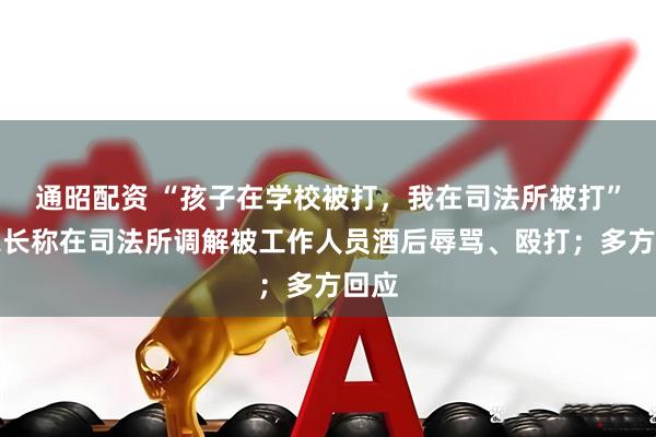 通昭配资 “孩子在学校被打，我在司法所被打”，家长称在司法所调解被工作人员酒后辱骂、殴打；多方回应