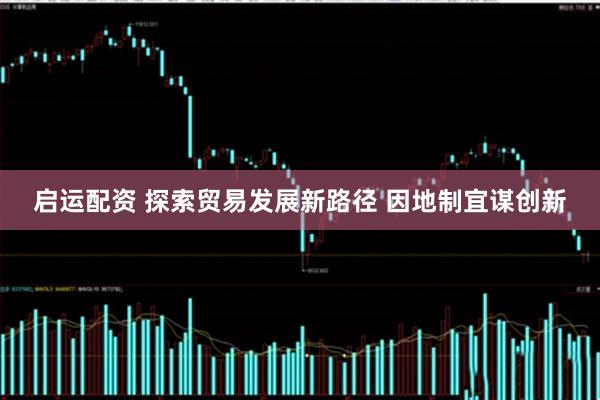 启运配资 探索贸易发展新路径 因地制宜谋创新