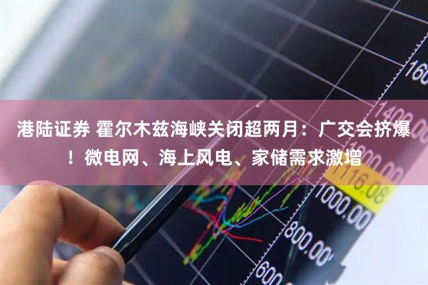 港陆证券 霍尔木兹海峡关闭超两月：广交会挤爆！微电网、海上风电、家储需求激增