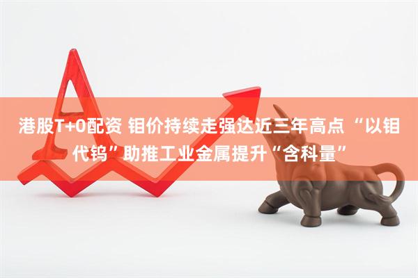 港股T+0配资 钼价持续走强达近三年高点 “以钼代钨”助推工业金属提升“含科量”
