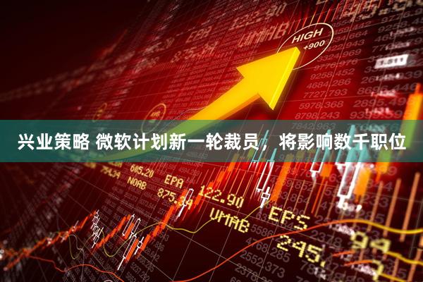 兴业策略 微软计划新一轮裁员，将影响数千职位