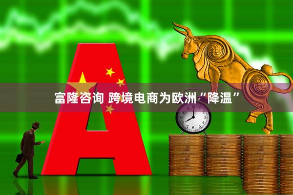 富隆咨询 跨境电商为欧洲“降温”